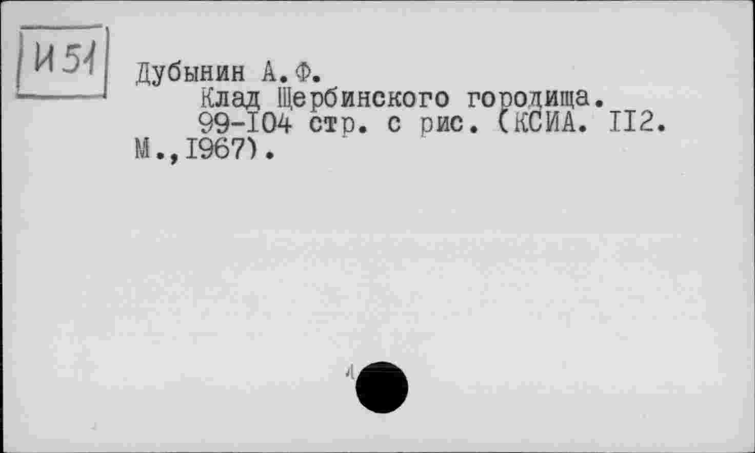 ﻿И 5-І
Дубинин А.Ф.
Клад Щербмнского городища.
99-104 стр. с рис. (КСИА. 112. М.,1967).
4